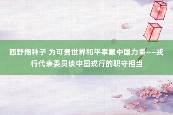 西野翔种子 为可贵世界和平孝顺中国力量——戎行代表委员谈中国戎行的职守担当
