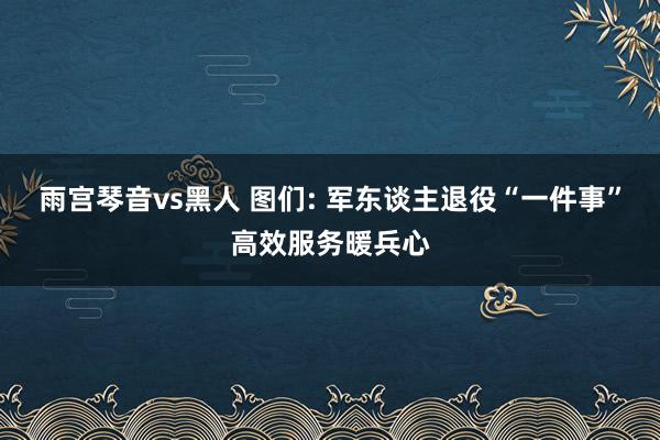 雨宫琴音vs黑人 图们: 军东谈主退役“一件事”高效服务暖兵心
