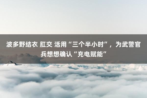 波多野结衣 肛交 活用“三个半小时”，为武警官兵想想确认“充电赋能”