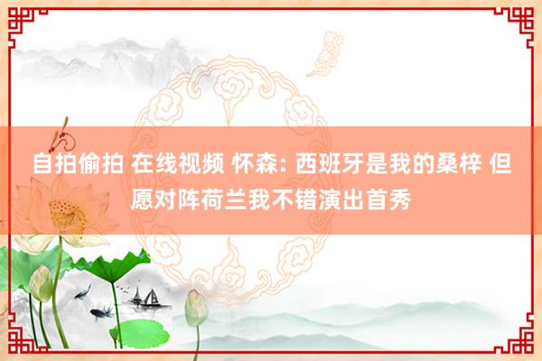 自拍偷拍 在线视频 怀森: 西班牙是我的桑梓 但愿对阵荷兰我不错演出首秀