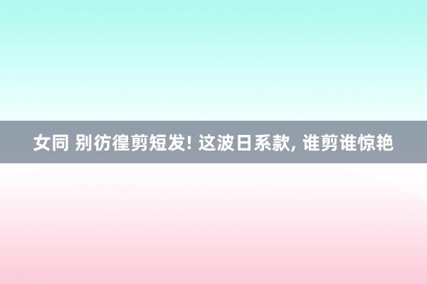 女同 别彷徨剪短发! 这波日系款， 谁剪谁惊艳