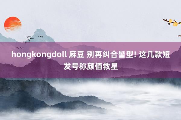 hongkongdoll 麻豆 别再纠合髻型! 这几款短发号称颜值救星
