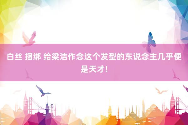 白丝 捆绑 给梁洁作念这个发型的东说念主几乎便是天才!