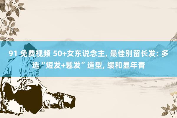 91 免费视频 50+女东说念主， 最佳别留长发: 多选“短发+鬈发”造型， 缓和显年青