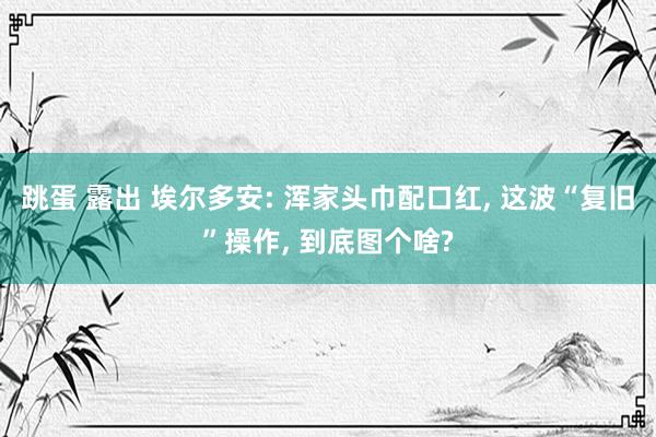跳蛋 露出 埃尔多安: 浑家头巾配口红， 这波“复旧”操作， 到底图个啥?