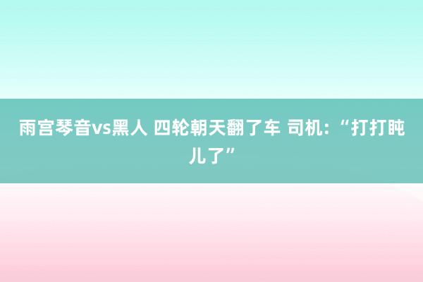 雨宫琴音vs黑人 四轮朝天翻了车 司机: “打打盹儿了”