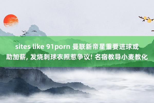 sites like 91porn 曼联新帝星重要进球或助加薪， 发烧刺球衣照惹争议! 名宿教导小麦教化
