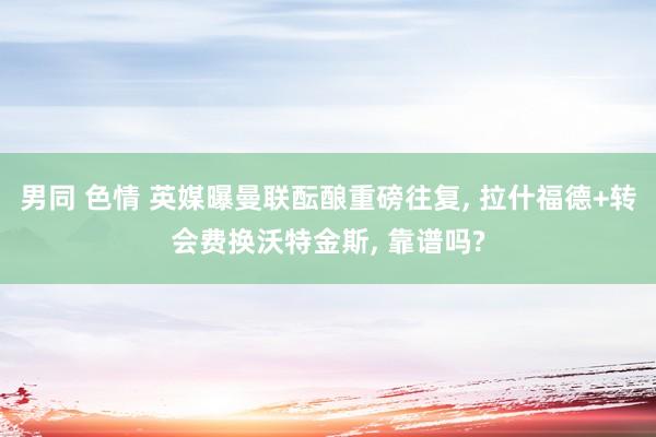 男同 色情 英媒曝曼联酝酿重磅往复， 拉什福德+转会费换沃特金斯， 靠谱吗?