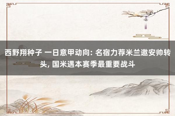 西野翔种子 一日意甲动向: 名宿力荐米兰邀安帅转头， 国米遇本赛季最重要战斗