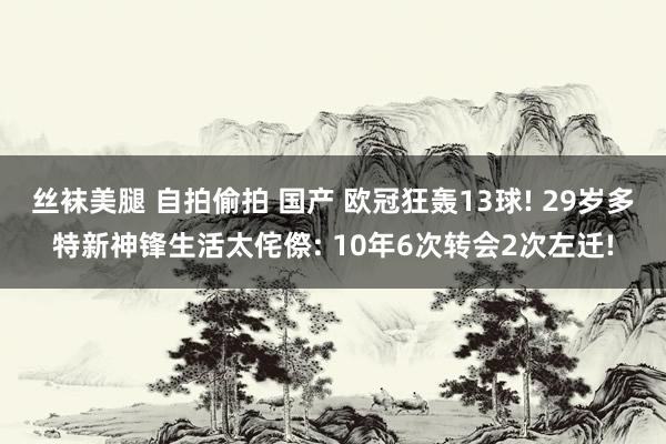 丝袜美腿 自拍偷拍 国产 欧冠狂轰13球! 29岁多特新神锋生活太侘傺: 10年6次转会2次左迁!