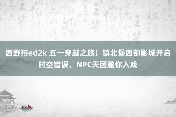 西野翔ed2k 五一穿越之旅！镇北堡西部影城开启时空错误，NPC天团邀你入戏