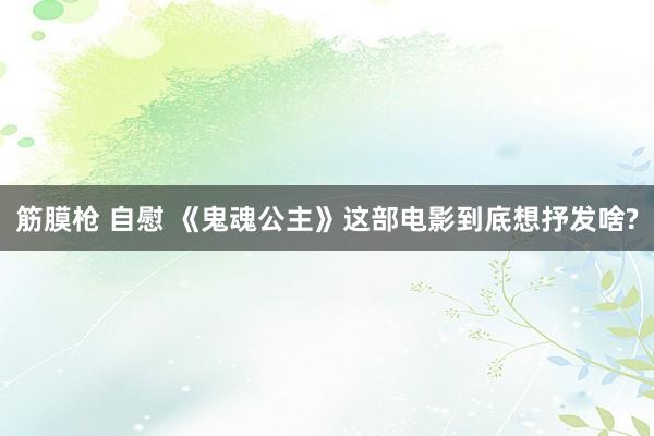 筋膜枪 自慰 《鬼魂公主》这部电影到底想抒发啥?