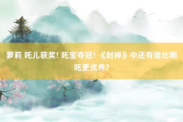 萝莉 吒儿获奖! 吒宝夺冠! 《封神》中还有谁比哪吒更优秀?