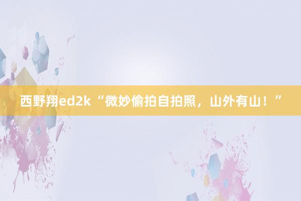 西野翔ed2k “微妙偷拍自拍照，山外有山！”