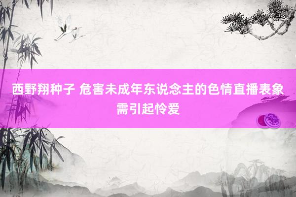 西野翔种子 危害未成年东说念主的色情直播表象需引起怜爱
