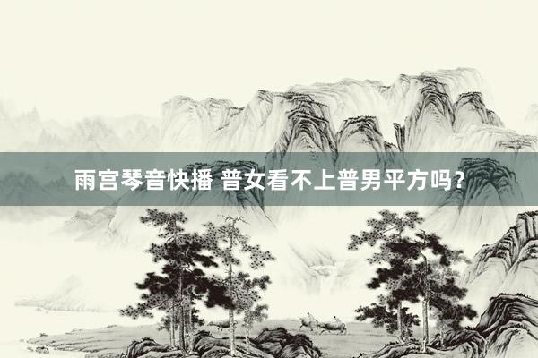 雨宫琴音快播 普女看不上普男平方吗？