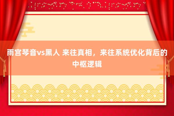 雨宫琴音vs黑人 来往真相，来往系统优化背后的中枢逻辑