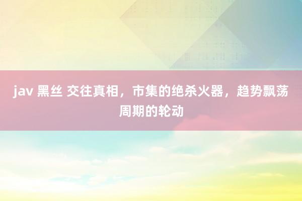 jav 黑丝 交往真相，市集的绝杀火器，趋势飘荡周期的轮动