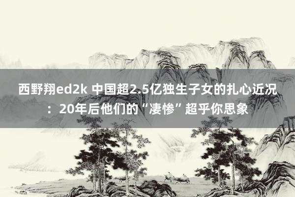 西野翔ed2k 中国超2.5亿独生子女的扎心近况：20年后他们的“凄惨”超乎你思象