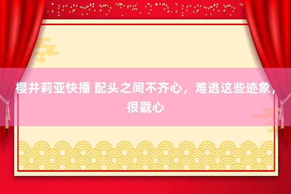 樱井莉亚快播 配头之间不齐心，难逃这些迹象，很戳心