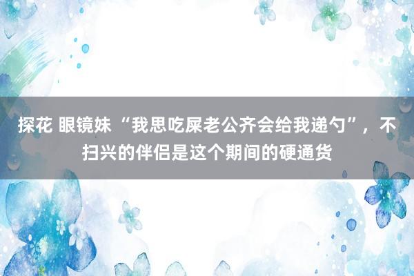 探花 眼镜妹 “我思吃屎老公齐会给我递勺”，不扫兴的伴侣是这个期间的硬通货