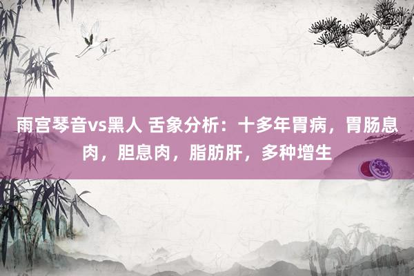 雨宫琴音vs黑人 舌象分析：十多年胃病，胃肠息肉，胆息肉，脂肪肝，多种增生