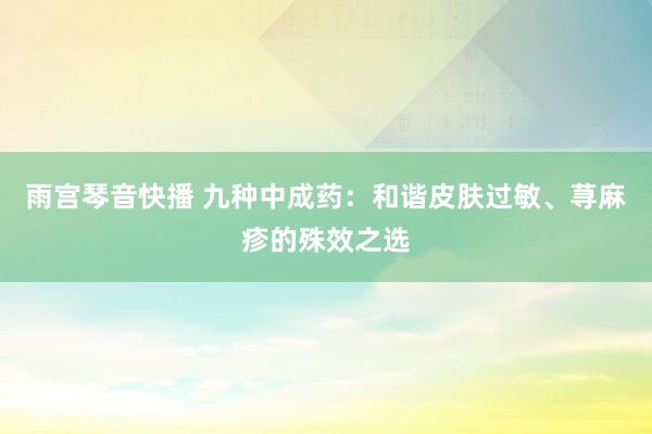雨宫琴音快播 九种中成药：和谐皮肤过敏、荨麻疹的殊效之选
