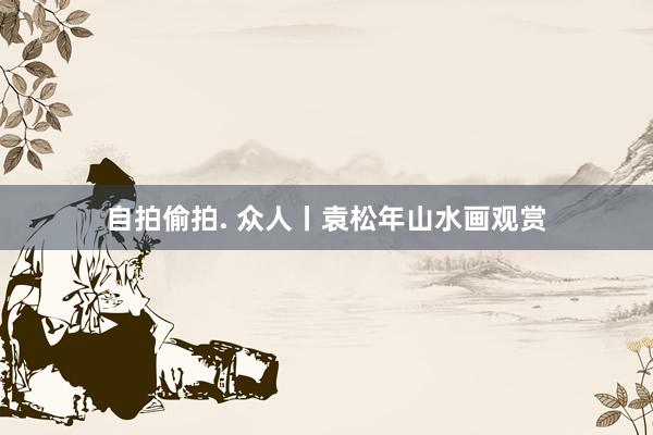 自拍偷拍. 众人丨袁松年山水画观赏