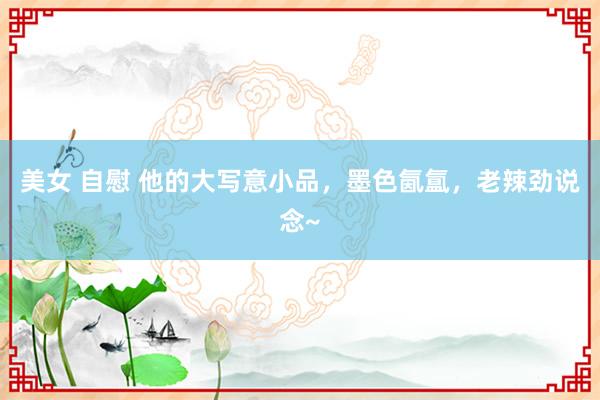 美女 自慰 他的大写意小品，墨色氤氲，老辣劲说念~