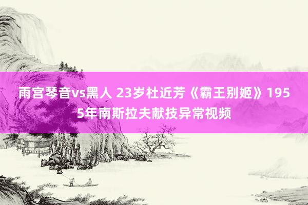 雨宫琴音vs黑人 23岁杜近芳《霸王别姬》1955年南斯拉夫献技异常视频