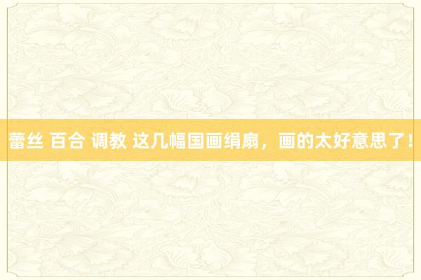蕾丝 百合 调教 这几幅国画绢扇，画的太好意思了！