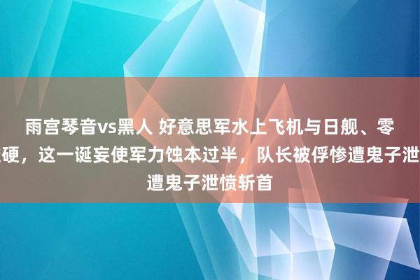 雨宫琴音vs黑人 好意思军水上飞机与日舰、零战硬碰硬，这一诞妄使军力蚀本过半，队长被俘惨遭鬼子泄愤斩首