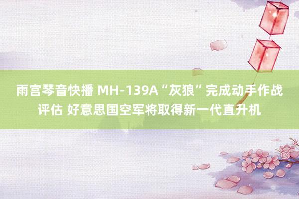 雨宫琴音快播 MH-139A“灰狼”完成动手作战评估 好意思国空军将取得新一代直升机