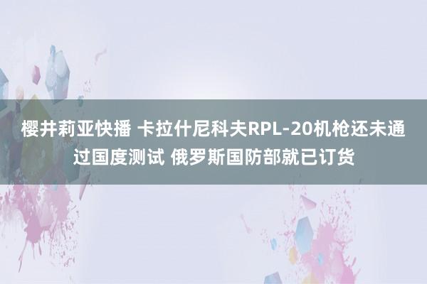 樱井莉亚快播 卡拉什尼科夫RPL-20机枪还未通过国度测试 俄罗斯国防部就已订货