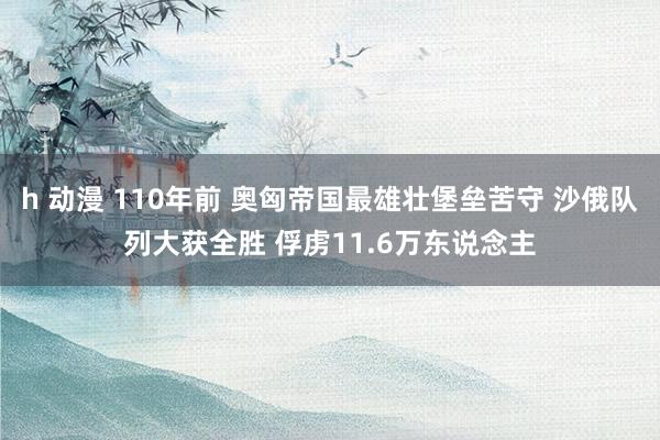 h 动漫 110年前 奥匈帝国最雄壮堡垒苦守 沙俄队列大获全胜 俘虏11.6万东说念主